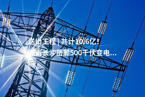 送出工程 | 共計(jì)10.6億！湖南長沙岳麓500千伏變電站220千伏送出工程等17個(gè)電網(wǎng)項(xiàng)目核準(zhǔn)獲批