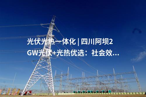 光伏光熱一體化 | 四川阿壩2GW光伏+光熱優(yōu)選：社會效益評分占比30%、土地租金160元/畝/年