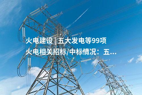 火電建設 | 五大發(fā)電等99項火電相關招標/中標情況：五通一平、三大主機等