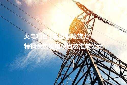 火電項(xiàng)目 | 安徽銅陵旋力特鋼余熱發(fā)電項(xiàng)目核準(zhǔn)前公示