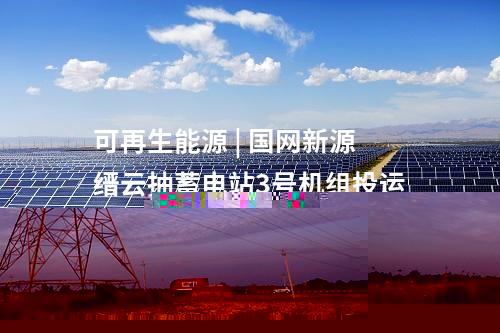 可再生能源 | 國網(wǎng)新源縉云抽蓄電站3號機(jī)組投運(yùn)