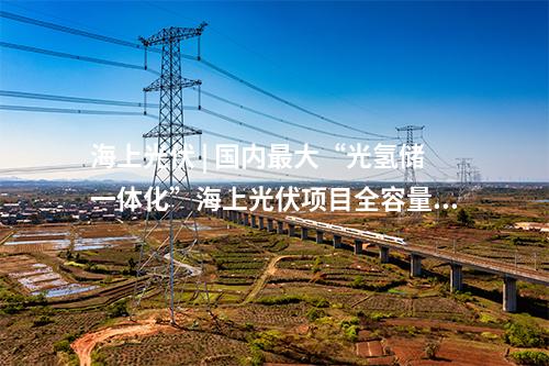 海上光伏 | 國內(nèi)最大“光氫儲一體化”海上光伏項(xiàng)目全容量并網(wǎng)發(fā)電
