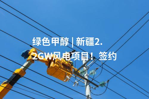綠色甲醇 | 新疆2.2GW風(fēng)電項(xiàng)目！簽約