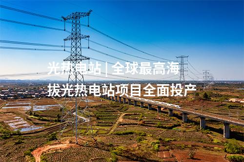 光熱電站 | 全球最高海拔光熱電站項(xiàng)目全面投產(chǎn)