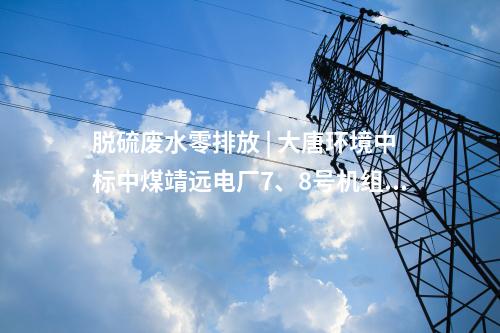 脫硫廢水零排放 | 大唐環(huán)境中標中煤靖遠電廠7、8號機組脫硫廢水零排放改造項目EPC
