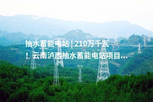 抽水蓄能電站 | 210萬千瓦！云南瀘西抽水蓄能電站項目獲核準