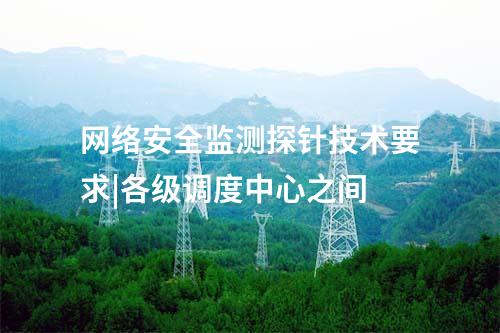 網(wǎng)絡(luò)安全監(jiān)測探針技術(shù)要求|各級調(diào)度中心之間