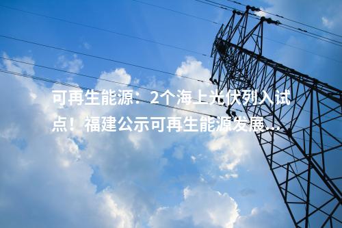 可再生能源：2個(gè)海上光伏列入試點(diǎn)！福建公示可再生能源發(fā)展試點(diǎn)示范項(xiàng)目
