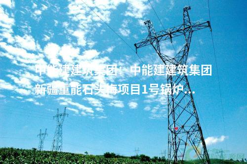 中能建建筑集團(tuán)：中能建建筑集團(tuán)新疆重能石頭梅項(xiàng)目1號(hào)鍋爐受熱面順利開(kāi)焊
