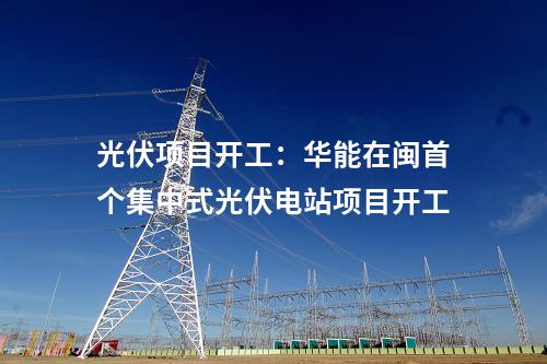 光伏項(xiàng)目開工：華能在閩首個(gè)集中式光伏電站項(xiàng)目開工