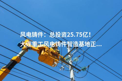 風電鑄件：總投資25.75億！大連重工風電鑄件智造基地正式投產